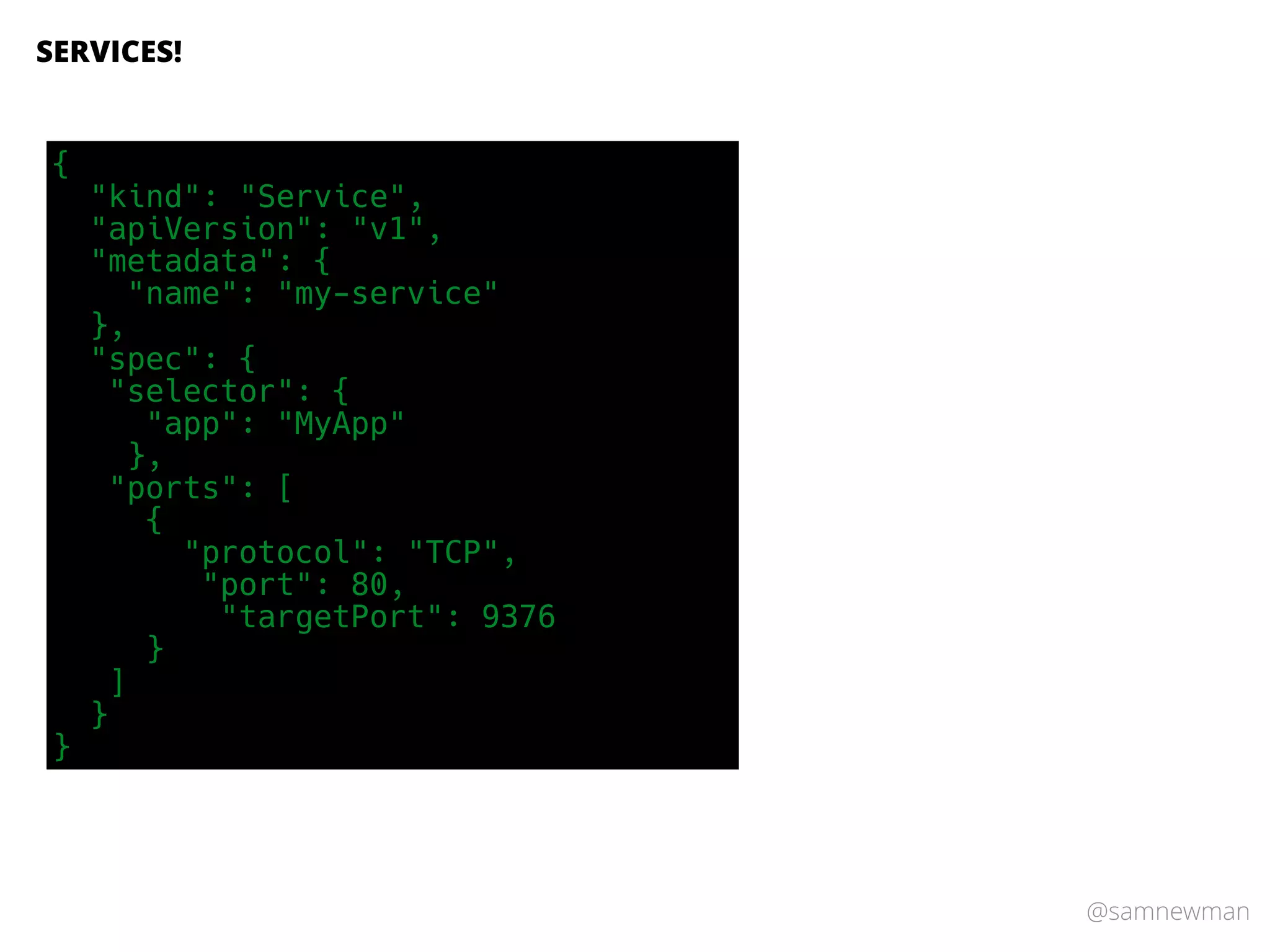 @samnewman
SERVICES!
{
"kind": "Service",
"apiVersion": "v1",
"metadata": {
"name": "my-service"
},
"spec": {
"selector": {
"app": "MyApp"
},
"ports": [
{
"protocol": "TCP",
"port": 80,
"targetPort": 9376
}
]
}
}
 