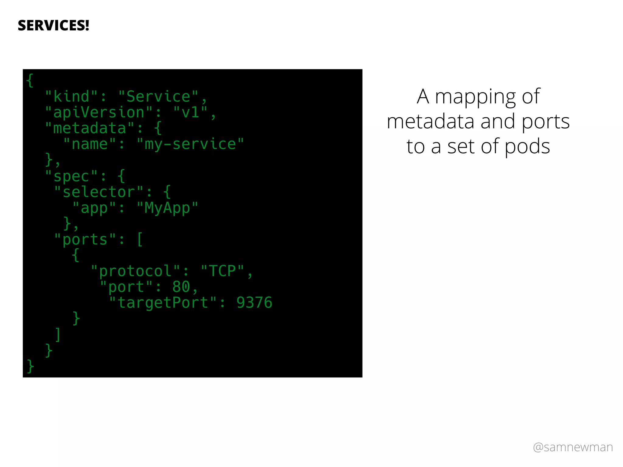 @samnewman
SERVICES!
A mapping of
metadata and ports
to a set of pods
{
"kind": "Service",
"apiVersion": "v1",
"metadata": {
"name": "my-service"
},
"spec": {
"selector": {
"app": "MyApp"
},
"ports": [
{
"protocol": "TCP",
"port": 80,
"targetPort": 9376
}
]
}
}
 