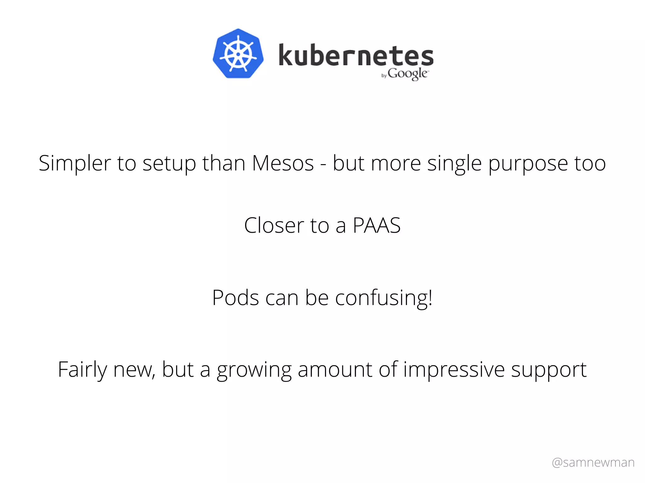 @samnewman
Simpler to setup than Mesos - but more single purpose too
Closer to a PAAS
Fairly new, but a growing amount of impressive support
Pods can be confusing!
 