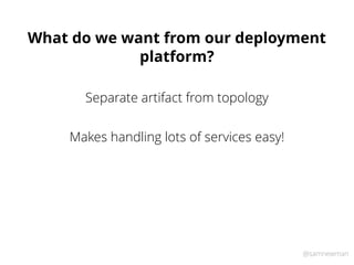 @samnewman
What do we want from our deployment
platform?
Separate artifact from topology
Makes handling lots of services easy!
 