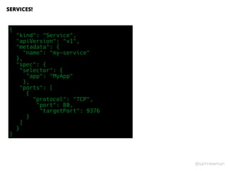 @samnewman
SERVICES!
{
"kind": "Service",
"apiVersion": "v1",
"metadata": {
"name": "my-service"
},
"spec": {
"selector": {
"app": "MyApp"
},
"ports": [
{
"protocol": "TCP",
"port": 80,
"targetPort": 9376
}
]
}
}
 