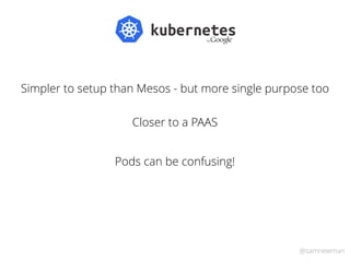 @samnewman
Simpler to setup than Mesos - but more single purpose too
Closer to a PAAS
Pods can be confusing!
 