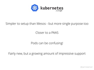 @samnewman
Simpler to setup than Mesos - but more single purpose too
Closer to a PAAS
Fairly new, but a growing amount of impressive support
Pods can be confusing!
 