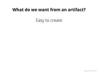 @samnewman
What do we want from an artifact?
Easy to create
 