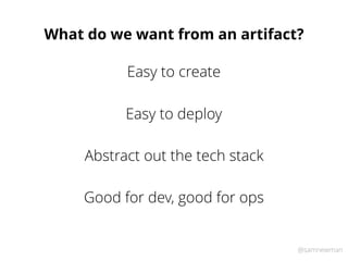 @samnewman
What do we want from an artifact?
Easy to deploy
Abstract out the tech stack
Good for dev, good for ops
Easy to create
 