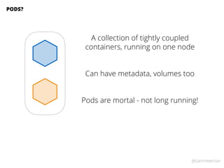 @samnewman
A collection of tightly coupled
containers, running on one node
PODS?
Can have metadata, volumes too
Pods are m...
