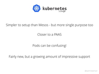 @samnewman
Simpler to setup than Mesos - but more single purpose too
Closer to a PAAS
Fairly new, but a growing amount of ...