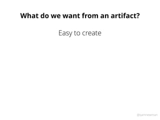 @samnewman
What do we want from an artifact?
Easy to create
 