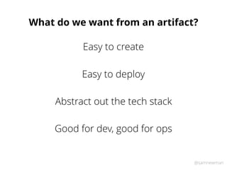 @samnewman
What do we want from an artifact?
Easy to deploy
Abstract out the tech stack
Good for dev, good for ops
Easy to...