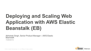 © 2015, Amazon Web Services, Inc. or its Affiliates. All rights reserved.
Abhishek Singh, Senior Product Manager – AWS Elastic
Beanstalk
7/29/2015
Deploying and Scaling Web
Application with AWS Elastic
Beanstalk (EB)
 