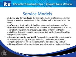 • Software as a Service (SaaS). Quite simply, SaaS is a software application
hosted in a central location and delivered via a web browser or other thin
client.
• Platform as a Service (PaaS). PaaS is a software-development platform
that is stored in the cloud and can be accessed via a web browser. It makes
a variety of programming languages, operating systems, and tools
available to developers, saving them the cost of purchasing and installing
everything themselves.
• Infrastructure as a Service (IaaS). The capability provided the consumer is
to provision processing, storage, networks, and other fundamental
computing resources where the consumer is able to deploy and run
arbitrary software, which can include operating systems and applications.
Service Models
 