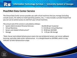 PeachNet Data Center Service
The Virtual Data Center service provides you with virtual machines that you manage (including
console access, the ability to install operating systems, etc.). It also includes a private firewall that
you can use to control access to and from your virtual machines.
The annual cost of the service is calculated as follows:
• System Administration Personal Services $3,450.00 per Customer
• Virtual Machines $ 115.00 per Virtual Machine
• Server and related infrastructure* $ 49.00 per GB RAM
• Storage $ 1.25 per GB storage
*Note: Server and related infrastructure covers the cost of physical servers, per-server software
licensing, and other data center infrastructure. It is charged based on GB RAM, which is a key
indicator of total infrastructure usage.
 