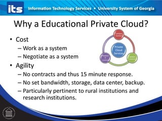 Why a Educational Private Cloud?
• Cost
– Work as a system
– Negotiate as a system
• Agility
– No contracts and thus 15 minute response.
– No set bandwidth, storage, data center, backup.
– Particularly pertinent to rural institutions and
research institutions.
Private
Cloud
Services
Campus
Control
System
Control
Shadow
IT
Control
 
