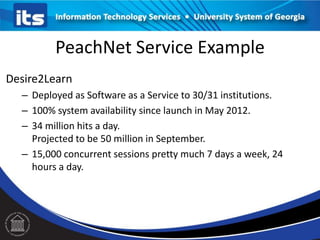 PeachNet Service Example
Desire2Learn
– Deployed as Software as a Service to 30/31 institutions.
– 100% system availability since launch in May 2012.
– 34 million hits a day.
Projected to be 50 million in September.
– 15,000 concurrent sessions pretty much 7 days a week, 24
hours a day.
 