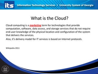 Cloud computing is a marketing term for technologies that provide
computation, software, data access, and storage services that do not require
end-user knowledge of the physical location and configuration of the system
that delivers the services.
Also, it’s delivery model for IT services is based on Internet protocols.
Wikipedia 2011
What is the Cloud?
 