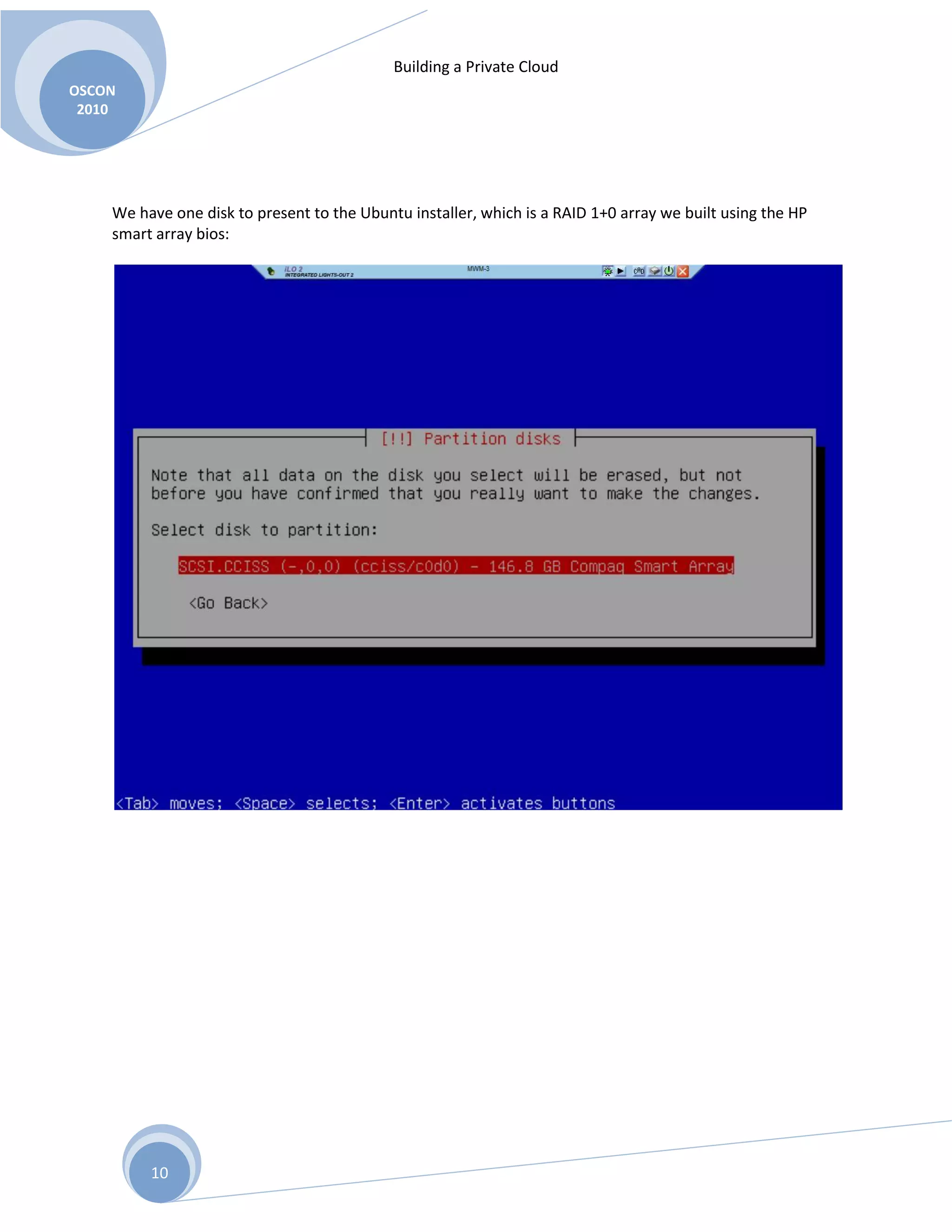 Building a Private Cloud
OSCON
2010
10
We have one disk to present to the Ubuntu installer, which is a RAID 1+0 array we built using the HP
smart array bios:
 