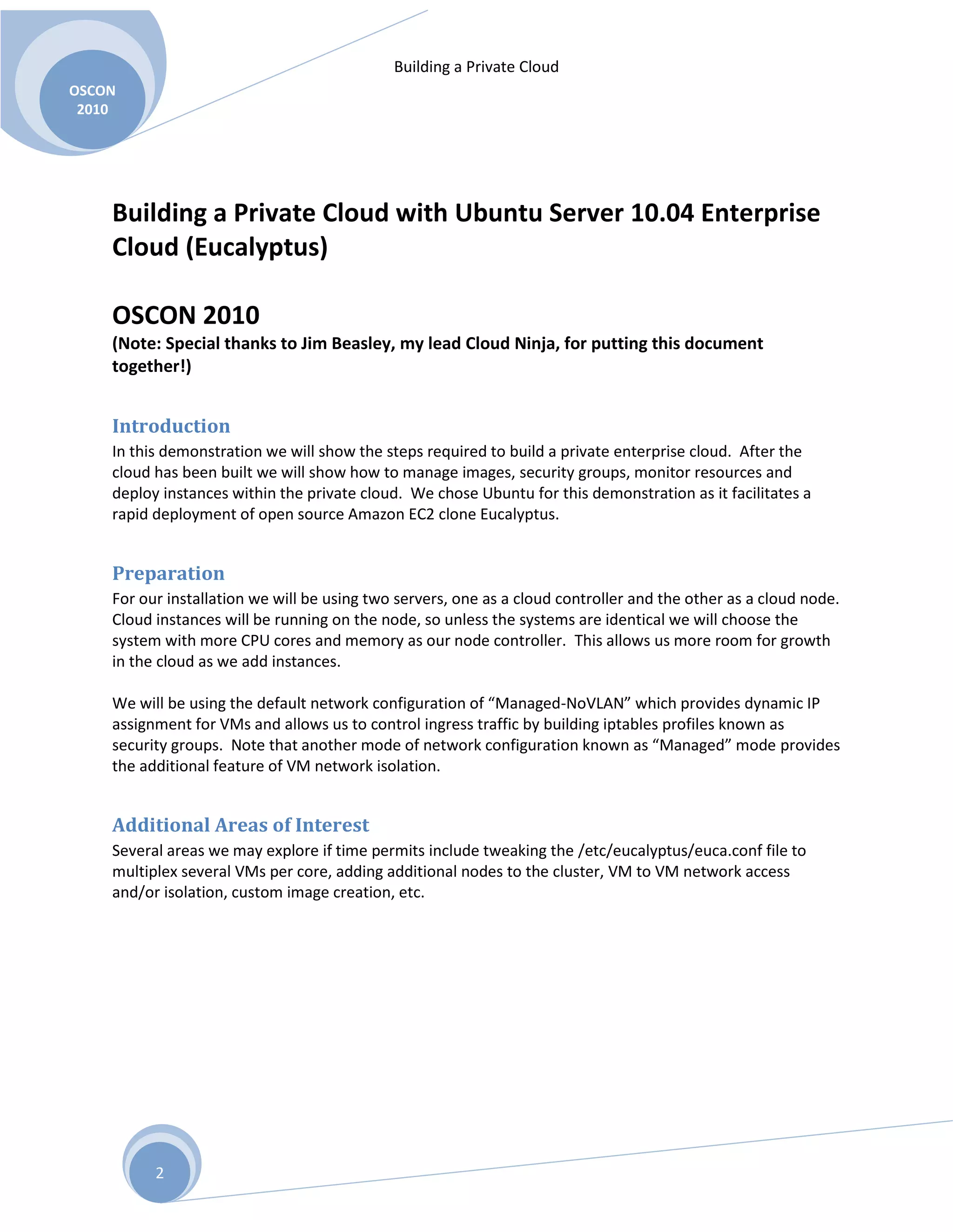 Building a Private Cloud
OSCON
2010
2
Building a Private Cloud with Ubuntu Server 10.04 Enterprise
Cloud (Eucalyptus)
OSCON 2010
(Note: Special thanks to Jim Beasley, my lead Cloud Ninja, for putting this document
together!)
Introduction
In this demonstration we will show the steps required to build a private enterprise cloud. After the
cloud has been built we will show how to manage images, security groups, monitor resources and
deploy instances within the private cloud. We chose Ubuntu for this demonstration as it facilitates a
rapid deployment of open source Amazon EC2 clone Eucalyptus.
Preparation
For our installation we will be using two servers, one as a cloud controller and the other as a cloud node.
Cloud instances will be running on the node, so unless the systems are identical we will choose the
system with more CPU cores and memory as our node controller. This allows us more room for growth
in the cloud as we add instances.
We will be using the default network configuration of “Managed-NoVLAN” which provides dynamic IP
assignment for VMs and allows us to control ingress traffic by building iptables profiles known as
security groups. Note that another mode of network configuration known as “Managed” mode provides
the additional feature of VM network isolation.
Additional Areas of Interest
Several areas we may explore if time permits include tweaking the /etc/eucalyptus/euca.conf file to
multiplex several VMs per core, adding additional nodes to the cluster, VM to VM network access
and/or isolation, custom image creation, etc.
 