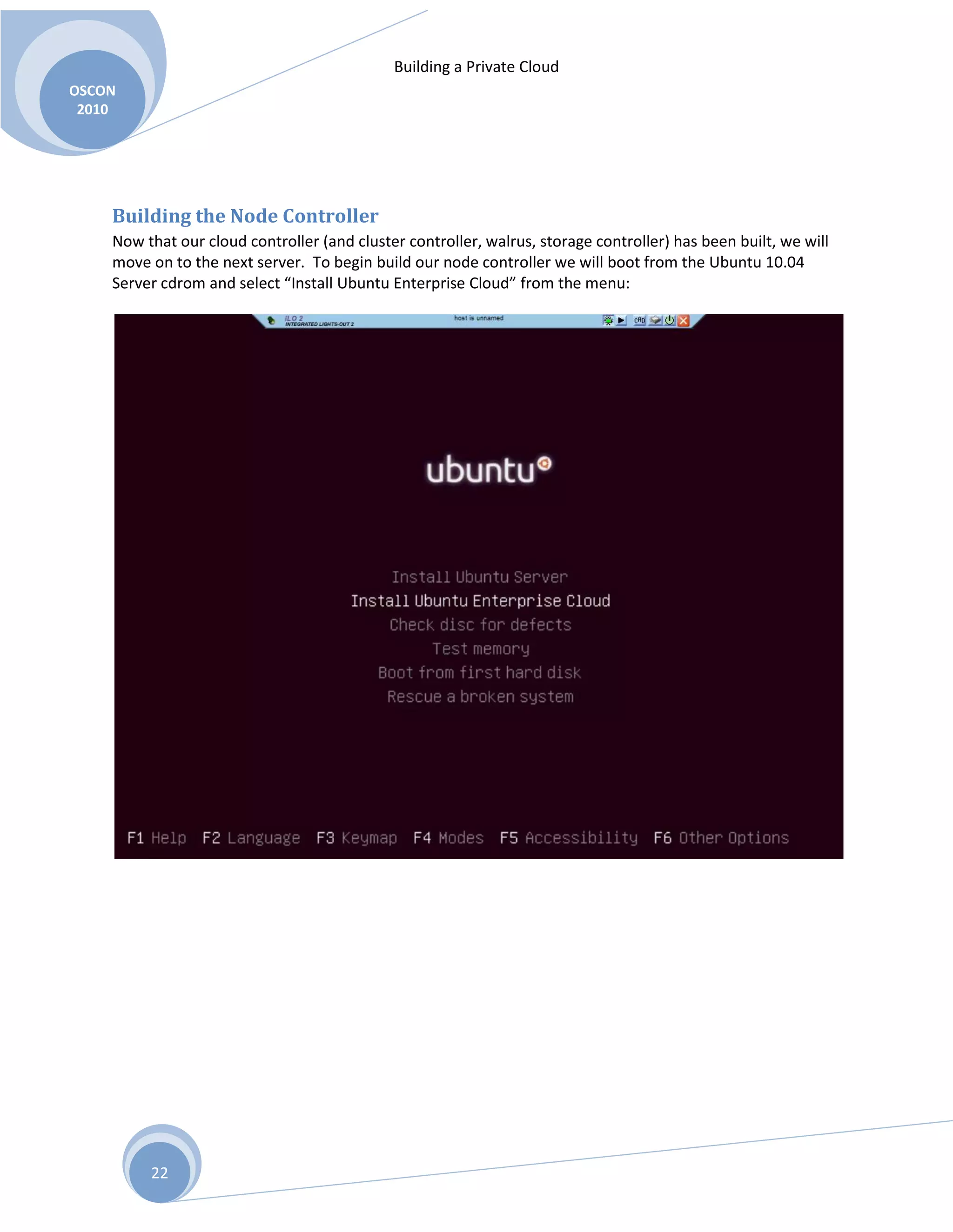 Building a Private Cloud
OSCON
2010
22
Building the Node Controller
Now that our cloud controller (and cluster controller, walrus, storage controller) has been built, we will
move on to the next server. To begin build our node controller we will boot from the Ubuntu 10.04
Server cdrom and select “Install Ubuntu Enterprise Cloud” from the menu:
 
