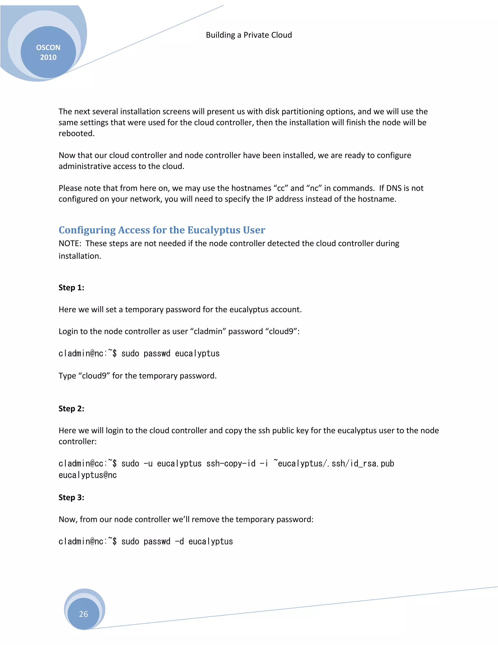 Building a Private Cloud
OSCON
2010
26
The next several installation screens will present us with disk partitioning options, and we will use the
same settings that were used for the cloud controller, then the installation will finish the node will be
rebooted.
Now that our cloud controller and node controller have been installed, we are ready to configure
administrative access to the cloud.
Please note that from here on, we may use the hostnames “cc” and “nc” in commands. If DNS is not
configured on your network, you will need to specify the IP address instead of the hostname.
Configuring Access for the Eucalyptus User
NOTE: These steps are not needed if the node controller detected the cloud controller during
installation.
Step 1:
Here we will set a temporary password for the eucalyptus account.
Login to the node controller as user “cladmin” password “cloud9”:
cladmin@nc:~$ sudo passwd eucalyptus
Type “cloud9” for the temporary password.
Step 2:
Here we will login to the cloud controller and copy the ssh public key for the eucalyptus user to the node
controller:
cladmin@cc:~$ sudo -u eucalyptus ssh-copy-id -i ~eucalyptus/.ssh/id_rsa.pub
eucalyptus@nc
Step 3:
Now, from our node controller we’ll remove the temporary password:
cladmin@nc:~$ sudo passwd -d eucalyptus
 