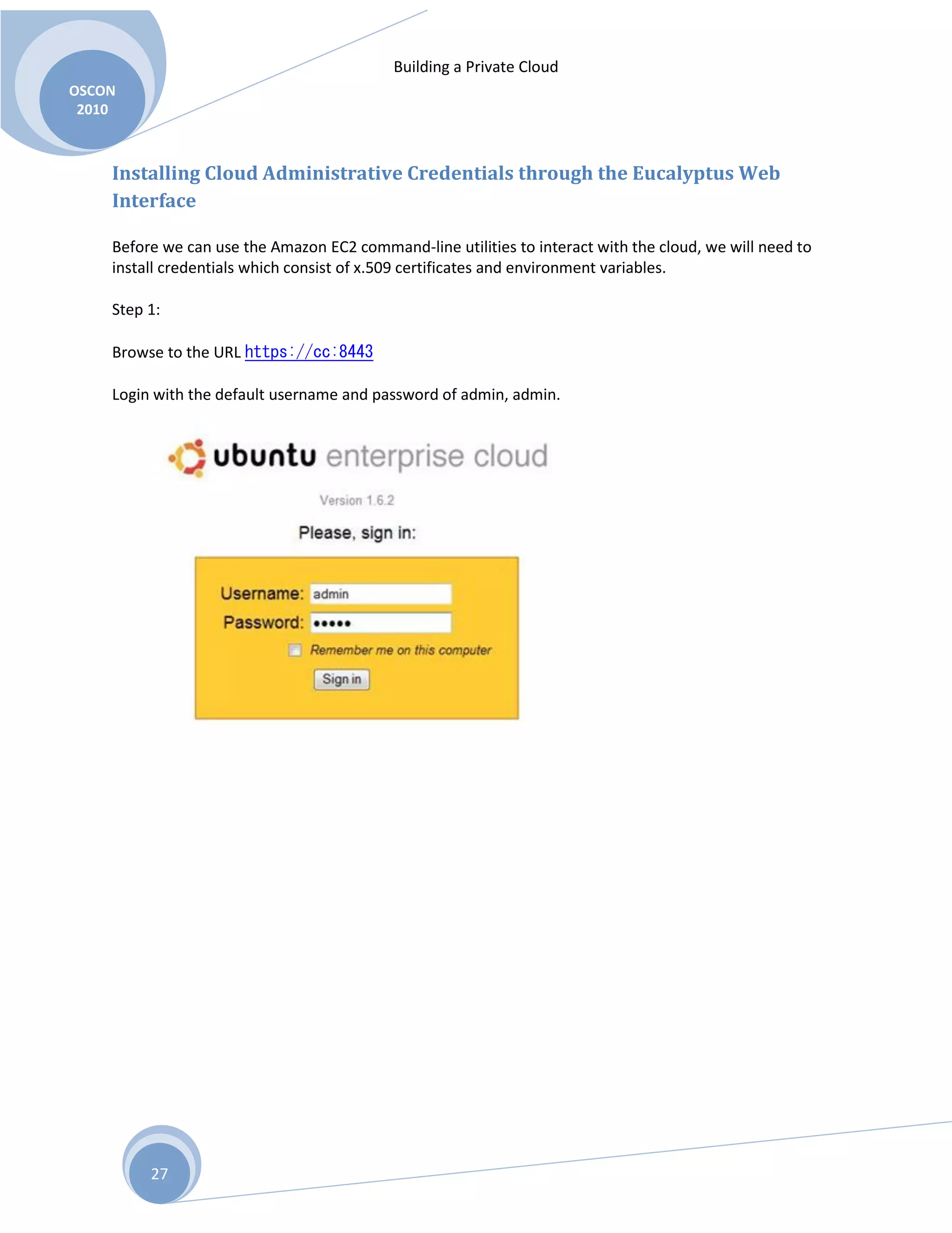 Building a Private Cloud
OSCON
2010
27
Installing Cloud Administrative Credentials through the Eucalyptus Web
Interface
Before we can use the Amazon EC2 command-line utilities to interact with the cloud, we will need to
install credentials which consist of x.509 certificates and environment variables.
Step 1:
Browse to the URL https://cc:8443
Login with the default username and password of admin, admin.
 