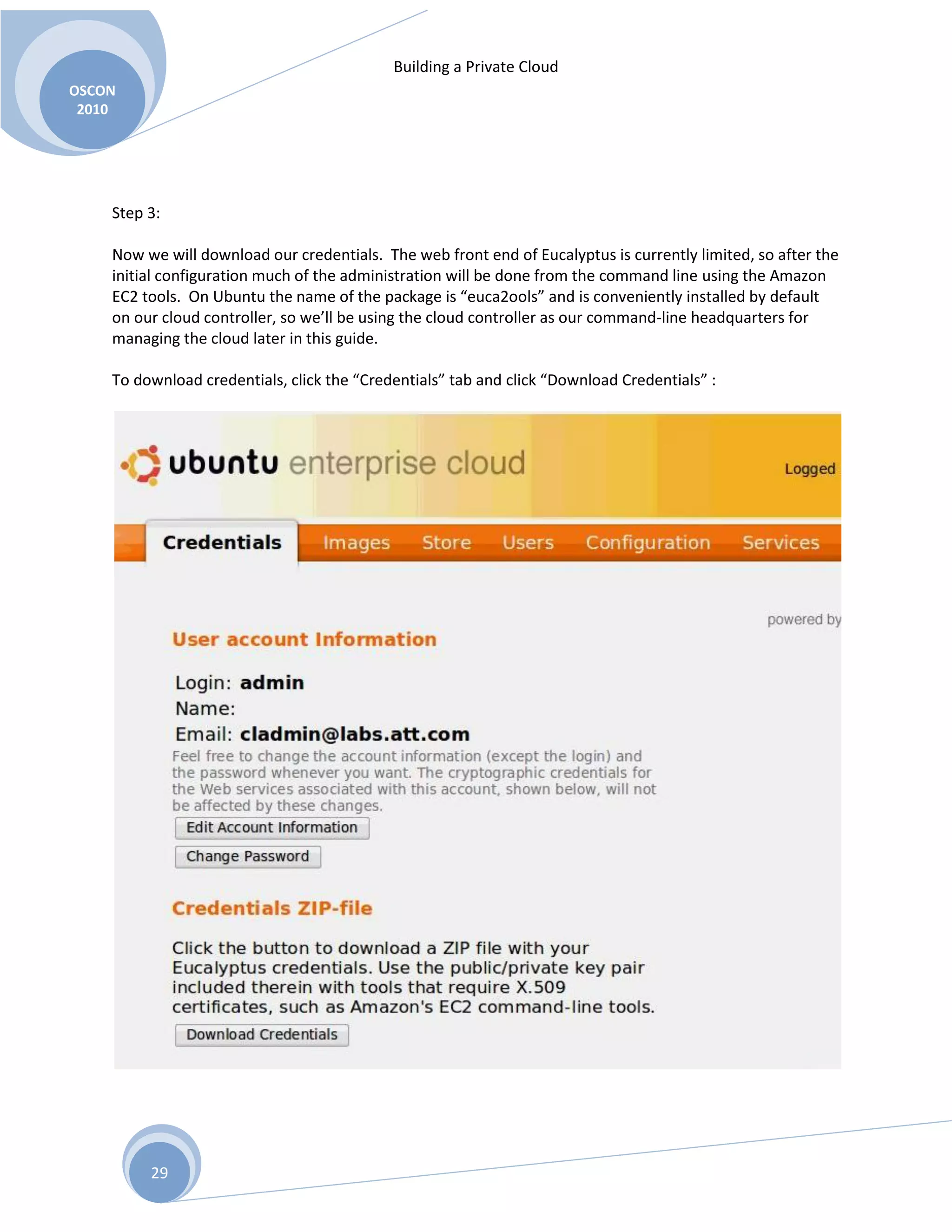 Building a Private Cloud
OSCON
2010
29
Step 3:
Now we will download our credentials. The web front end of Eucalyptus is currently limited, so after the
initial configuration much of the administration will be done from the command line using the Amazon
EC2 tools. On Ubuntu the name of the package is “euca2ools” and is conveniently installed by default
on our cloud controller, so we’ll be using the cloud controller as our command-line headquarters for
managing the cloud later in this guide.
To download credentials, click the “Credentials” tab and click “Download Credentials” :
 