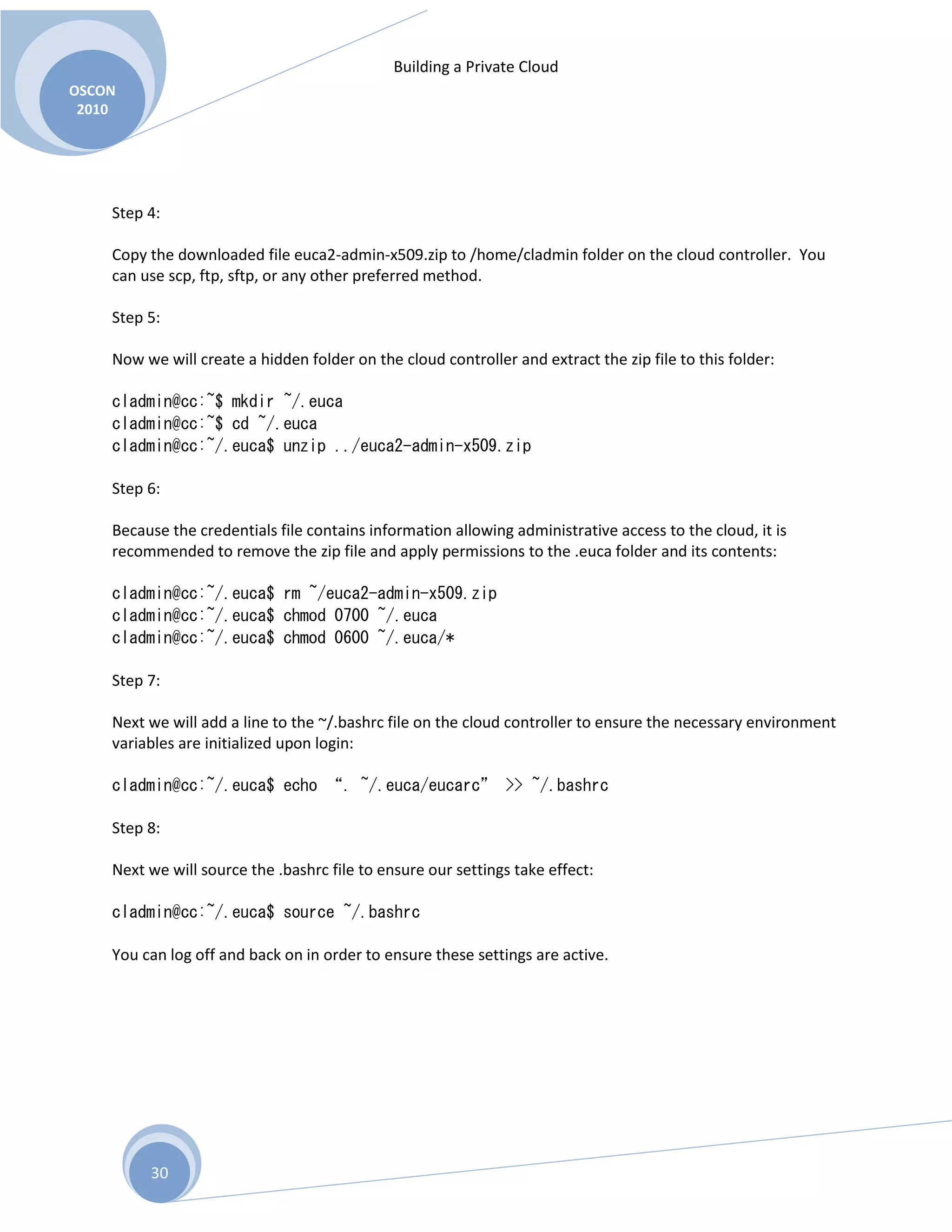 Building a Private Cloud
OSCON
2010
30
Step 4:
Copy the downloaded file euca2-admin-x509.zip to /home/cladmin folder on the cloud controller. You
can use scp, ftp, sftp, or any other preferred method.
Step 5:
Now we will create a hidden folder on the cloud controller and extract the zip file to this folder:
cladmin@cc:~$ mkdir ~/.euca
cladmin@cc:~$ cd ~/.euca
cladmin@cc:~/.euca$ unzip ../euca2-admin-x509.zip
Step 6:
Because the credentials file contains information allowing administrative access to the cloud, it is
recommended to remove the zip file and apply permissions to the .euca folder and its contents:
cladmin@cc:~/.euca$ rm ~/euca2-admin-x509.zip
cladmin@cc:~/.euca$ chmod 0700 ~/.euca
cladmin@cc:~/.euca$ chmod 0600 ~/.euca/*
Step 7:
Next we will add a line to the ~/.bashrc file on the cloud controller to ensure the necessary environment
variables are initialized upon login:
cladmin@cc:~/.euca$ echo “. ~/.euca/eucarc” >> ~/.bashrc
Step 8:
Next we will source the .bashrc file to ensure our settings take effect:
cladmin@cc:~/.euca$ source ~/.bashrc
You can log off and back on in order to ensure these settings are active.
 