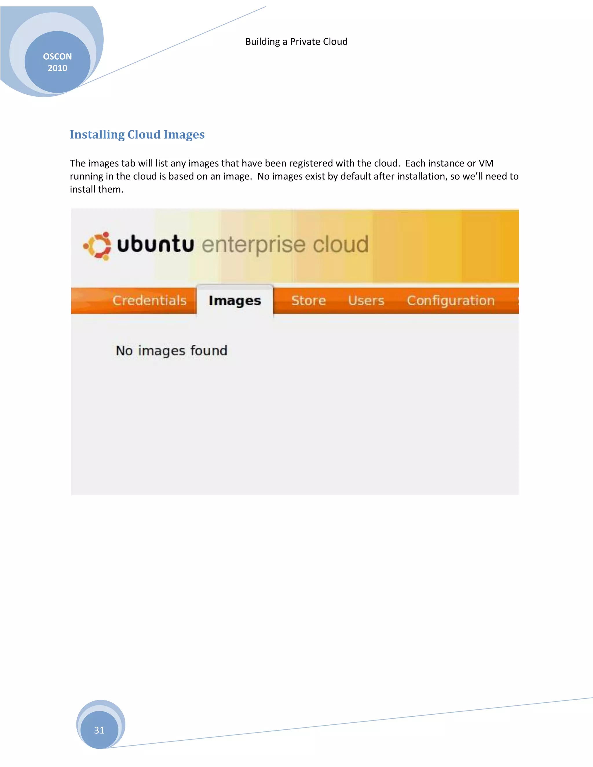 Building a Private Cloud
OSCON
2010
31
Installing Cloud Images
The images tab will list any images that have been registered with the cloud. Each instance or VM
running in the cloud is based on an image. No images exist by default after installation, so we’ll need to
install them.
 