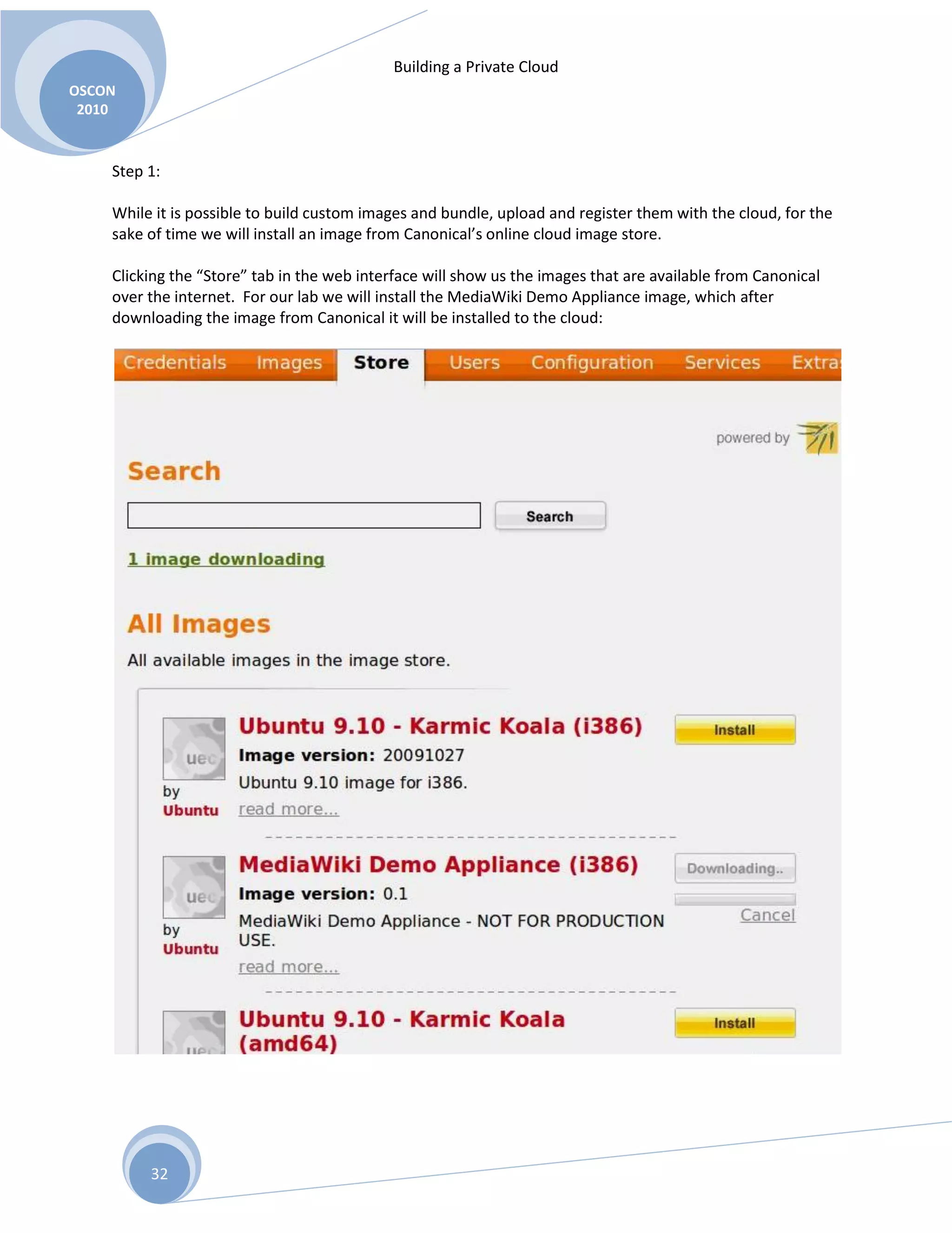 Building a Private Cloud
OSCON
2010
32
Step 1:
While it is possible to build custom images and bundle, upload and register them with the cloud, for the
sake of time we will install an image from Canonical’s online cloud image store.
Clicking the “Store” tab in the web interface will show us the images that are available from Canonical
over the internet. For our lab we will install the MediaWiki Demo Appliance image, which after
downloading the image from Canonical it will be installed to the cloud:
 