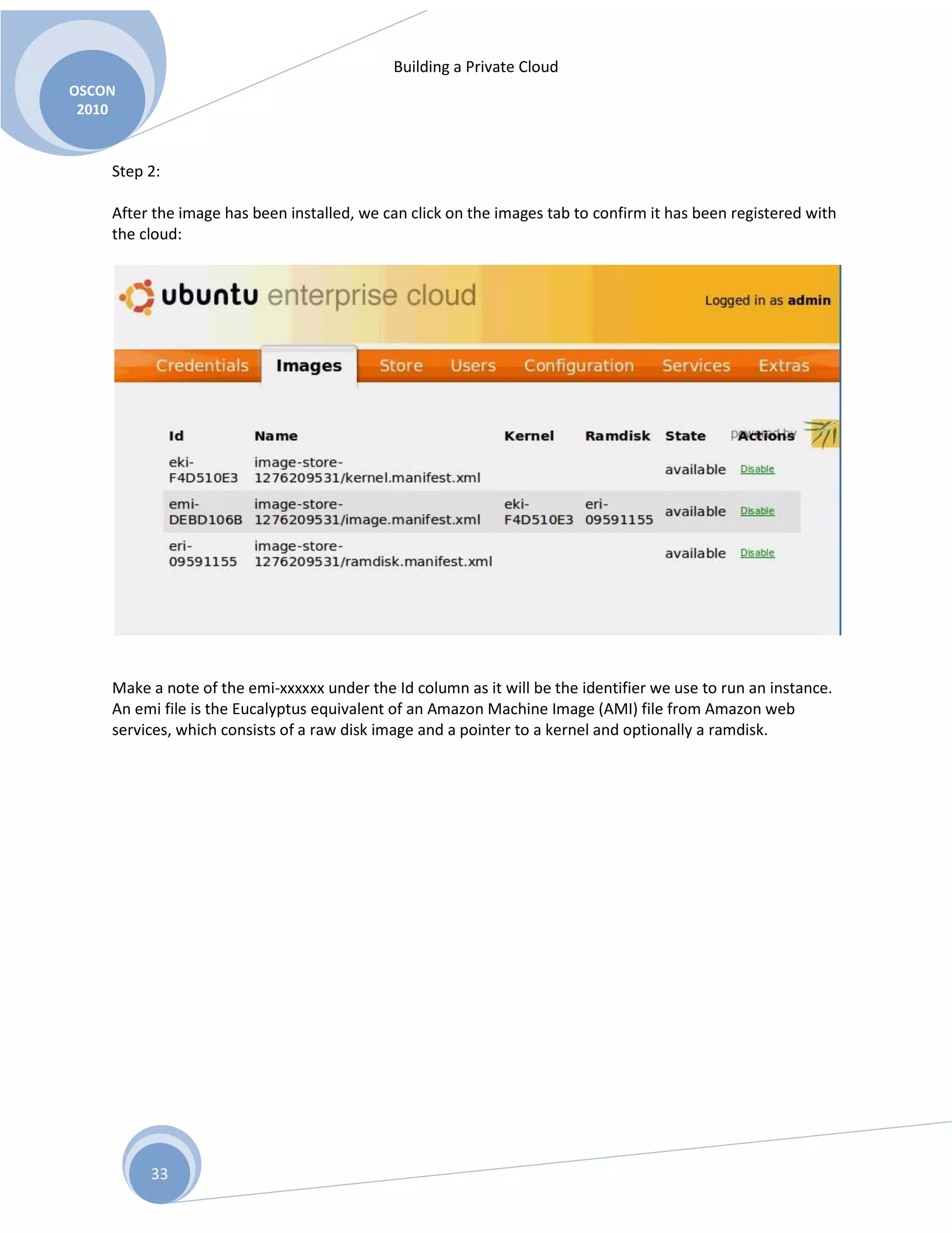 Building a Private Cloud
OSCON
2010
33
Step 2:
After the image has been installed, we can click on the images tab to confirm it has been registered with
the cloud:
Make a note of the emi-xxxxxx under the Id column as it will be the identifier we use to run an instance.
An emi file is the Eucalyptus equivalent of an Amazon Machine Image (AMI) file from Amazon web
services, which consists of a raw disk image and a pointer to a kernel and optionally a ramdisk.
 