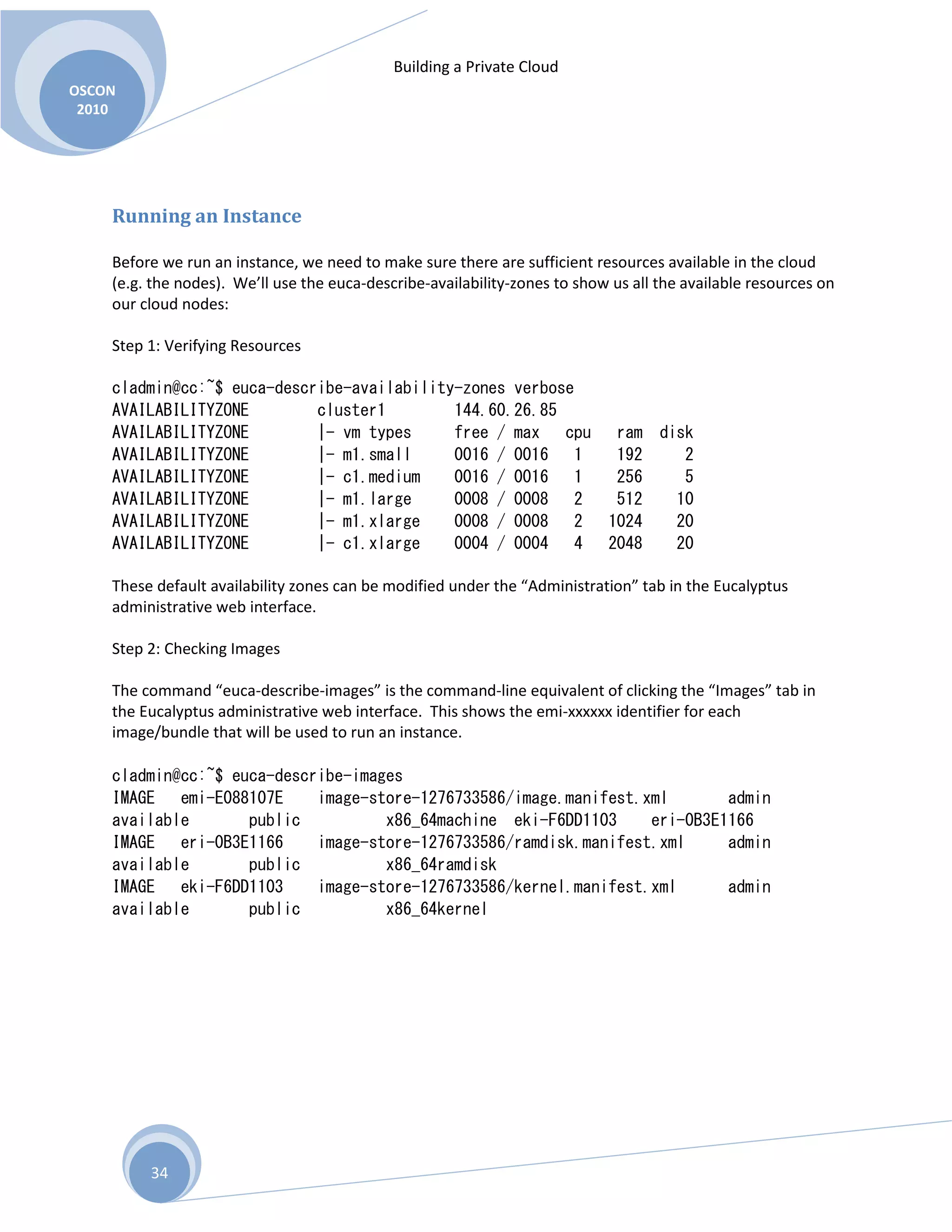 Building a Private Cloud
OSCON
2010
34
Running an Instance
Before we run an instance, we need to make sure there are sufficient resources available in the cloud
(e.g. the nodes). We’ll use the euca-describe-availability-zones to show us all the available resources on
our cloud nodes:
Step 1: Verifying Resources
cladmin@cc:~$ euca-describe-availability-zones verbose
AVAILABILITYZONE cluster1 144.60.26.85
AVAILABILITYZONE |- vm types free / max cpu ram disk
AVAILABILITYZONE |- m1.small 0016 / 0016 1 192 2
AVAILABILITYZONE |- c1.medium 0016 / 0016 1 256 5
AVAILABILITYZONE |- m1.large 0008 / 0008 2 512 10
AVAILABILITYZONE |- m1.xlarge 0008 / 0008 2 1024 20
AVAILABILITYZONE |- c1.xlarge 0004 / 0004 4 2048 20
These default availability zones can be modified under the “Administration” tab in the Eucalyptus
administrative web interface.
Step 2: Checking Images
The command “euca-describe-images” is the command-line equivalent of clicking the “Images” tab in
the Eucalyptus administrative web interface. This shows the emi-xxxxxx identifier for each
image/bundle that will be used to run an instance.
cladmin@cc:~$ euca-describe-images
IMAGE emi-E088107E image-store-1276733586/image.manifest.xml admin
available public x86_64machine eki-F6DD1103 eri-0B3E1166
IMAGE eri-0B3E1166 image-store-1276733586/ramdisk.manifest.xml admin
available public x86_64ramdisk
IMAGE eki-F6DD1103 image-store-1276733586/kernel.manifest.xml admin
available public x86_64kernel
 