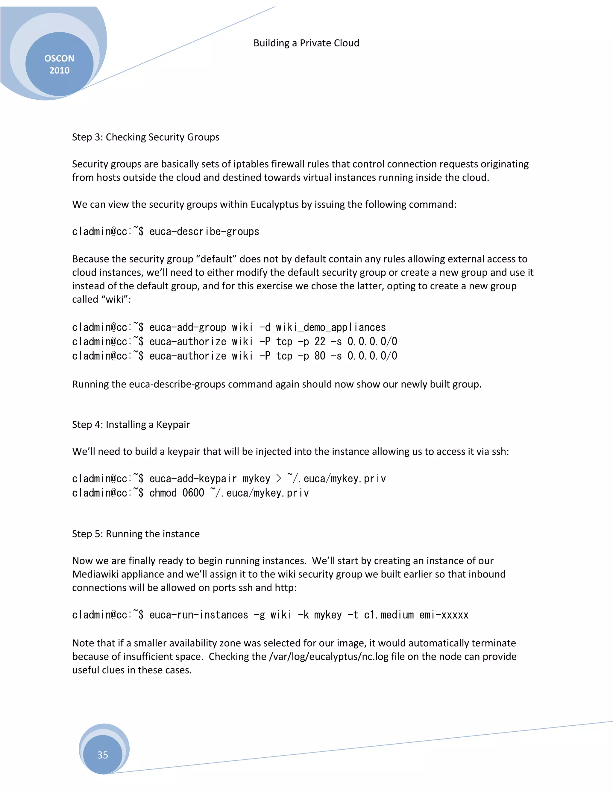Building a Private Cloud
OSCON
2010
35
Step 3: Checking Security Groups
Security groups are basically sets of iptables firewall rules that control connection requests originating
from hosts outside the cloud and destined towards virtual instances running inside the cloud.
We can view the security groups within Eucalyptus by issuing the following command:
cladmin@cc:~$ euca-describe-groups
Because the security group “default” does not by default contain any rules allowing external access to
cloud instances, we’ll need to either modify the default security group or create a new group and use it
instead of the default group, and for this exercise we chose the latter, opting to create a new group
called “wiki”:
cladmin@cc:~$ euca-add-group wiki -d wiki_demo_appliances
cladmin@cc:~$ euca-authorize wiki -P tcp -p 22 -s 0.0.0.0/0
cladmin@cc:~$ euca-authorize wiki -P tcp -p 80 -s 0.0.0.0/0
Running the euca-describe-groups command again should now show our newly built group.
Step 4: Installing a Keypair
We’ll need to build a keypair that will be injected into the instance allowing us to access it via ssh:
cladmin@cc:~$ euca-add-keypair mykey > ~/.euca/mykey.priv
cladmin@cc:~$ chmod 0600 ~/.euca/mykey.priv
Step 5: Running the instance
Now we are finally ready to begin running instances. We’ll start by creating an instance of our
Mediawiki appliance and we’ll assign it to the wiki security group we built earlier so that inbound
connections will be allowed on ports ssh and http:
cladmin@cc:~$ euca-run-instances -g wiki -k mykey -t c1.medium emi-xxxxx
Note that if a smaller availability zone was selected for our image, it would automatically terminate
because of insufficient space. Checking the /var/log/eucalyptus/nc.log file on the node can provide
useful clues in these cases.
 