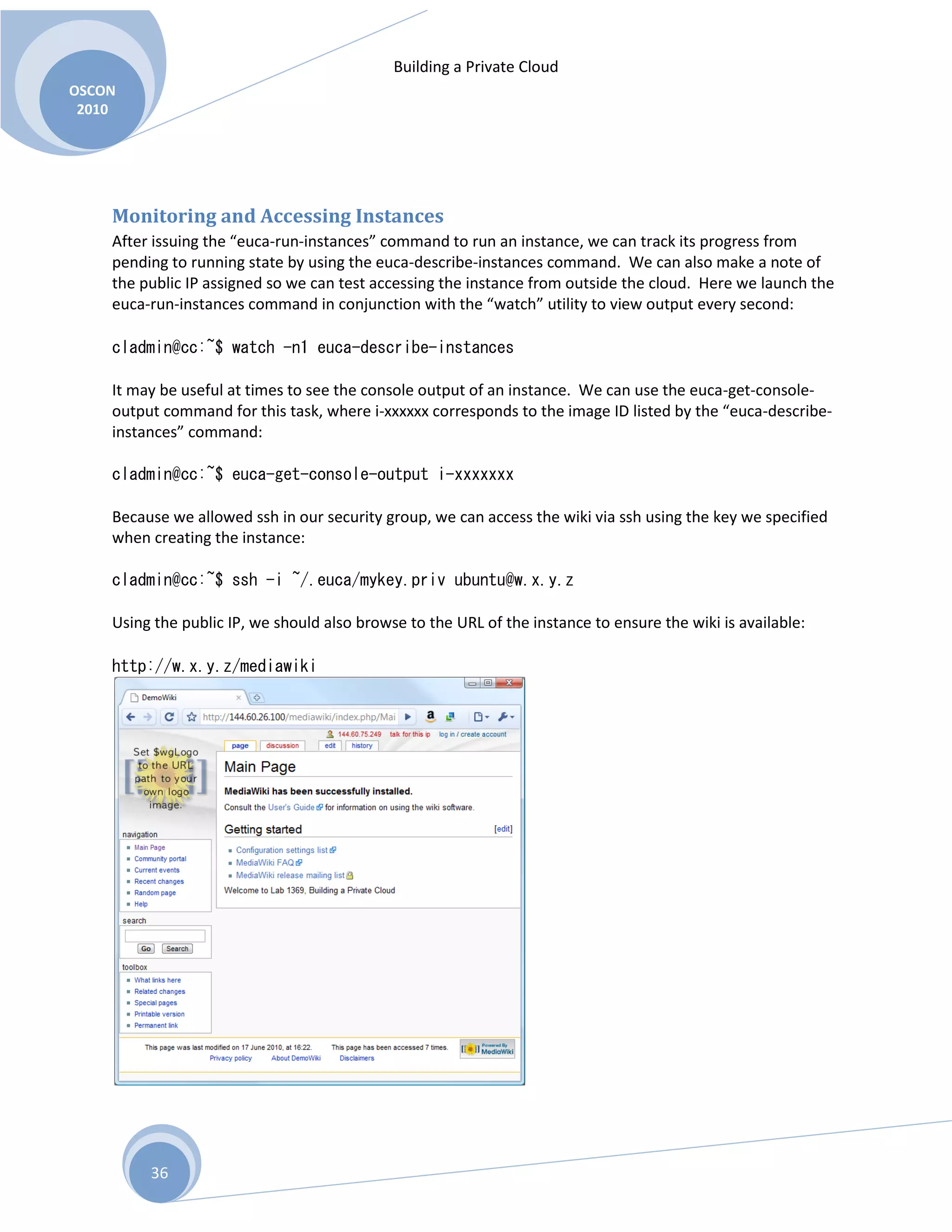 Building a Private Cloud
OSCON
2010
36
Monitoring and Accessing Instances
After issuing the “euca-run-instances” command to run an instance, we can track its progress from
pending to running state by using the euca-describe-instances command. We can also make a note of
the public IP assigned so we can test accessing the instance from outside the cloud. Here we launch the
euca-run-instances command in conjunction with the “watch” utility to view output every second:
cladmin@cc:~$ watch -n1 euca-describe-instances
It may be useful at times to see the console output of an instance. We can use the euca-get-console-
output command for this task, where i-xxxxxx corresponds to the image ID listed by the “euca-describe-
instances” command:
cladmin@cc:~$ euca-get-console-output i-xxxxxxx
Because we allowed ssh in our security group, we can access the wiki via ssh using the key we specified
when creating the instance:
cladmin@cc:~$ ssh -i ~/.euca/mykey.priv ubuntu@w.x.y.z
Using the public IP, we should also browse to the URL of the instance to ensure the wiki is available:
http://w.x.y.z/mediawiki
 