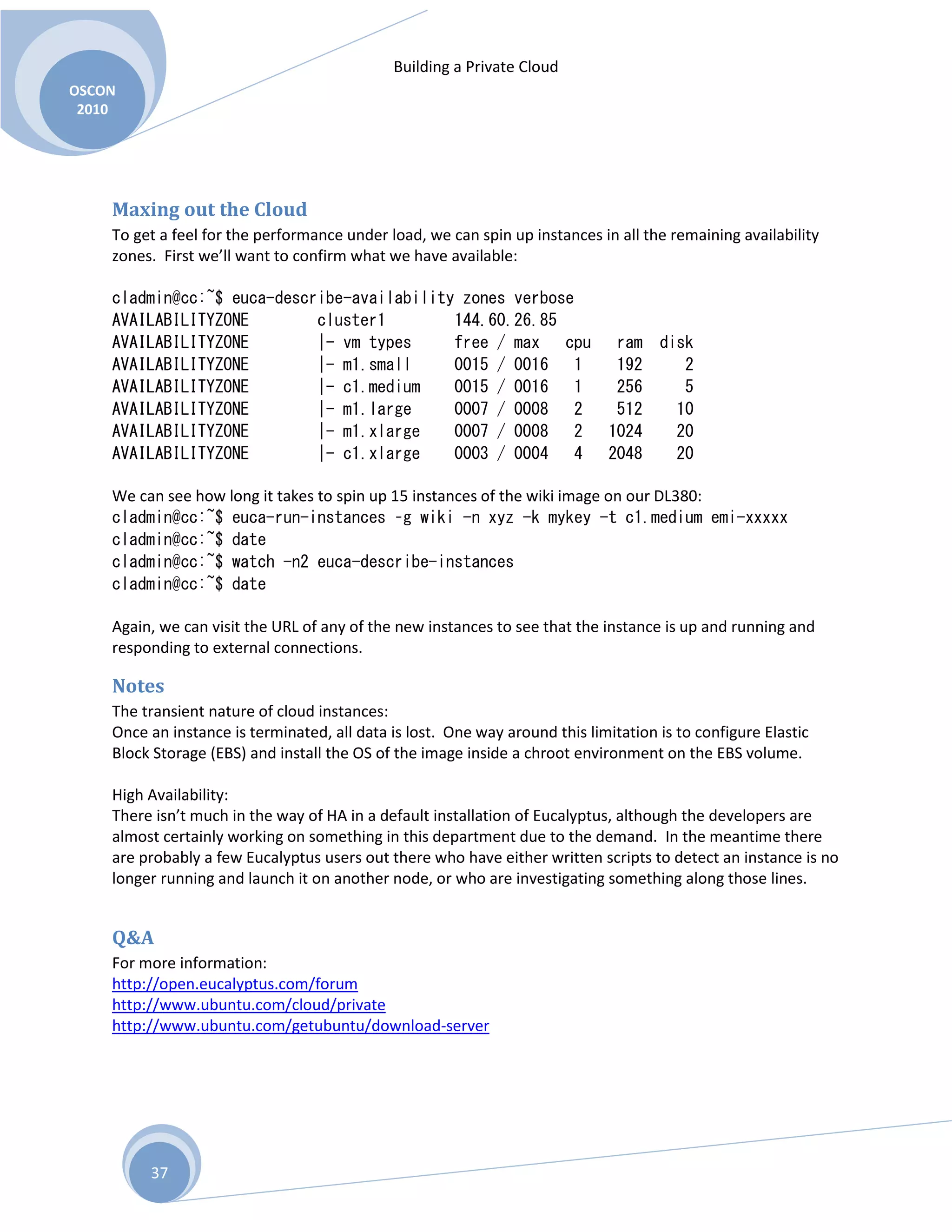 Building a Private Cloud
OSCON
2010
37
Maxing out the Cloud
To get a feel for the performance under load, we can spin up instances in all the remaining availability
zones. First we’ll want to confirm what we have available:
cladmin@cc:~$ euca-describe-availability zones verbose
AVAILABILITYZONE cluster1 144.60.26.85
AVAILABILITYZONE |- vm types free / max cpu ram disk
AVAILABILITYZONE |- m1.small 0015 / 0016 1 192 2
AVAILABILITYZONE |- c1.medium 0015 / 0016 1 256 5
AVAILABILITYZONE |- m1.large 0007 / 0008 2 512 10
AVAILABILITYZONE |- m1.xlarge 0007 / 0008 2 1024 20
AVAILABILITYZONE |- c1.xlarge 0003 / 0004 4 2048 20
We can see how long it takes to spin up 15 instances of the wiki image on our DL380:
cladmin@cc:~$ euca-run-instances –g wiki -n xyz -k mykey -t c1.medium emi-xxxxx
cladmin@cc:~$ date
cladmin@cc:~$ watch -n2 euca-describe-instances
cladmin@cc:~$ date
Again, we can visit the URL of any of the new instances to see that the instance is up and running and
responding to external connections.
Notes
The transient nature of cloud instances:
Once an instance is terminated, all data is lost. One way around this limitation is to configure Elastic
Block Storage (EBS) and install the OS of the image inside a chroot environment on the EBS volume.
High Availability:
There isn’t much in the way of HA in a default installation of Eucalyptus, although the developers are
almost certainly working on something in this department due to the demand. In the meantime there
are probably a few Eucalyptus users out there who have either written scripts to detect an instance is no
longer running and launch it on another node, or who are investigating something along those lines.
Q&A
For more information:
http://open.eucalyptus.com/forum
http://www.ubuntu.com/cloud/private
http://www.ubuntu.com/getubuntu/download-server
 