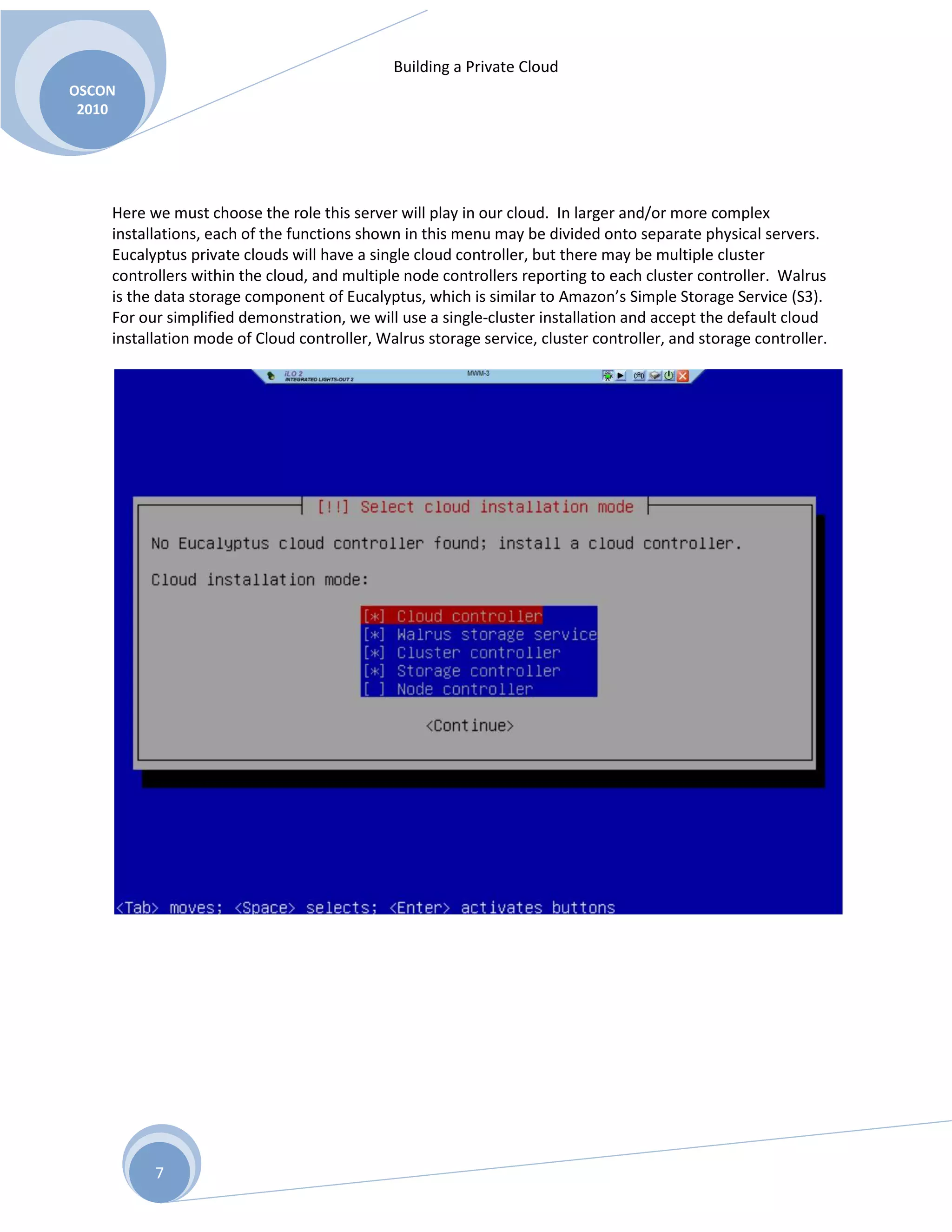 Building a Private Cloud
OSCON
2010
7
Here we must choose the role this server will play in our cloud. In larger and/or more complex
installations, each of the functions shown in this menu may be divided onto separate physical servers.
Eucalyptus private clouds will have a single cloud controller, but there may be multiple cluster
controllers within the cloud, and multiple node controllers reporting to each cluster controller. Walrus
is the data storage component of Eucalyptus, which is similar to Amazon’s Simple Storage Service (S3).
For our simplified demonstration, we will use a single-cluster installation and accept the default cloud
installation mode of Cloud controller, Walrus storage service, cluster controller, and storage controller.
 