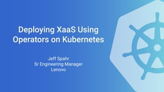 Deploying XaaS Using
Operators on Kubernetes
Jeff Spahr
Sr Engineering Manager
Lenovo
 