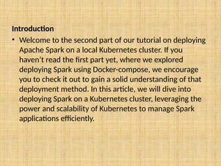 Introduction
• Welcome to the second part of our tutorial on deploying
Apache Spark on a local Kubernetes cluster. If you
haven’t read the first part yet, where we explored
deploying Spark using Docker-compose, we encourage
you to check it out to gain a solid understanding of that
deployment method. In this article, we will dive into
deploying Spark on a Kubernetes cluster, leveraging the
power and scalability of Kubernetes to manage Spark
applications efficiently.
 