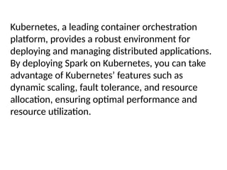 Kubernetes, a leading container orchestration
platform, provides a robust environment for
deploying and managing distributed applications.
By deploying Spark on Kubernetes, you can take
advantage of Kubernetes’ features such as
dynamic scaling, fault tolerance, and resource
allocation, ensuring optimal performance and
resource utilization.
 