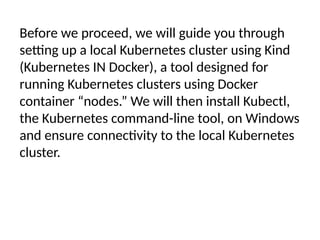 Before we proceed, we will guide you through
setting up a local Kubernetes cluster using Kind
(Kubernetes IN Docker), a tool designed for
running Kubernetes clusters using Docker
container “nodes.” We will then install Kubectl,
the Kubernetes command-line tool, on Windows
and ensure connectivity to the local Kubernetes
cluster.
 