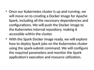 • Once our Kubernetes cluster is up and running, we
will move on to creating a Docker image for Apache
Spark, including all the necessary dependencies and
configurations. We will push the Docker image to
the Kubernetes internal repository, making it
accessible within the cluster.
• With the Spark Docker image ready, we will explore
how to deploy Spark jobs on the Kubernetes cluster
using the spark-submit command. We will configure
the required parameters and monitor the Spark
application’s execution and resource utilization.
 