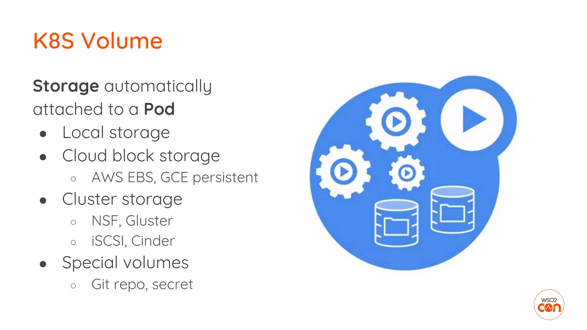 Storage automatically
attached to a Pod
● Local storage
● Cloud block storage
○ AWS EBS, GCE persistent
● Cluster storage
○ NSF, Gluster
○ iSCSI, Cinder
● Special volumes
○ Git repo, secret
K8S Volume
 