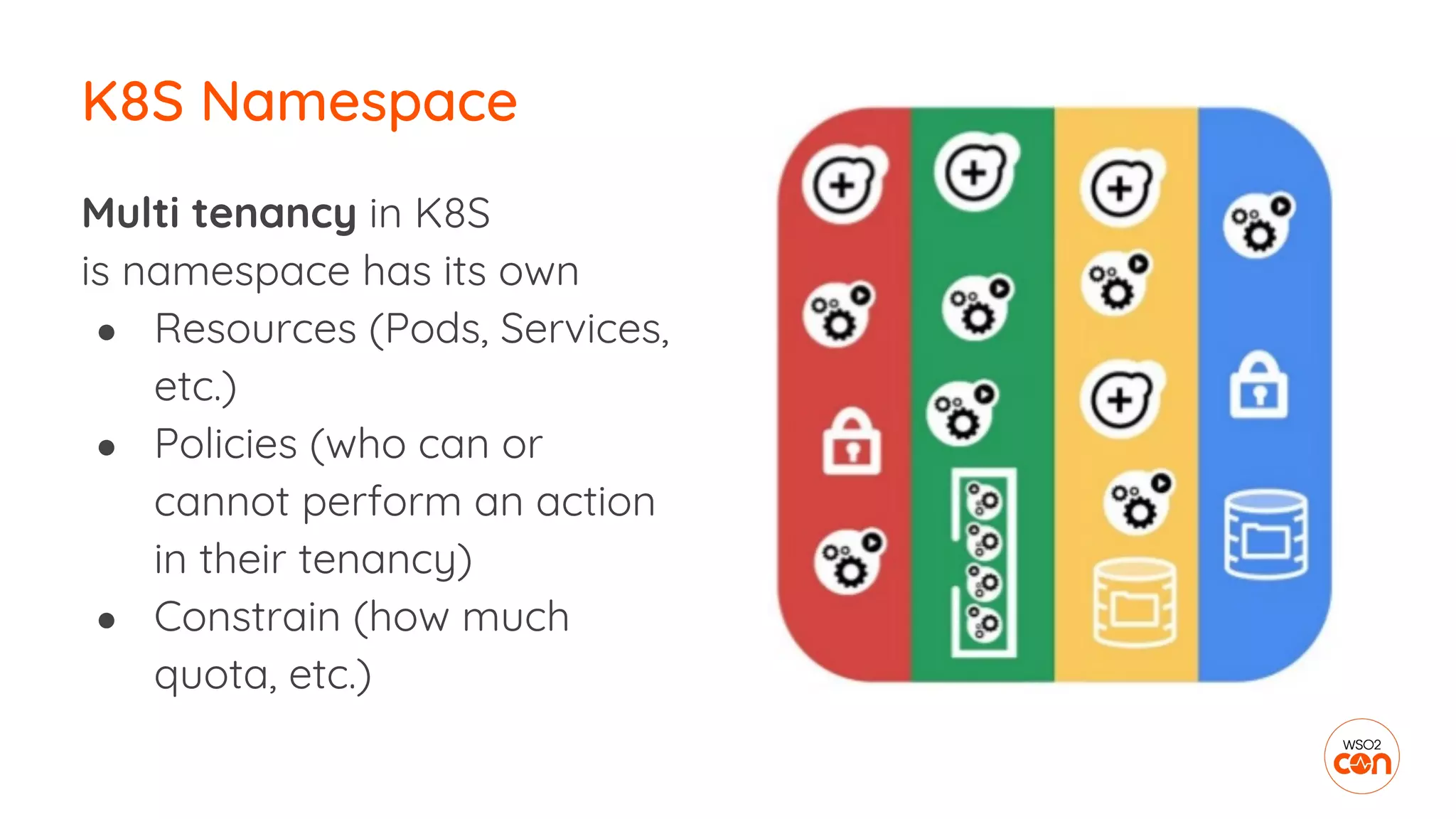 Multi tenancy in K8S
is namespace has its own
● Resources (Pods, Services,
etc.)
● Policies (who can or
cannot perform an action
in their tenancy)
● Constrain (how much
quota, etc.)
K8S Namespace
 
