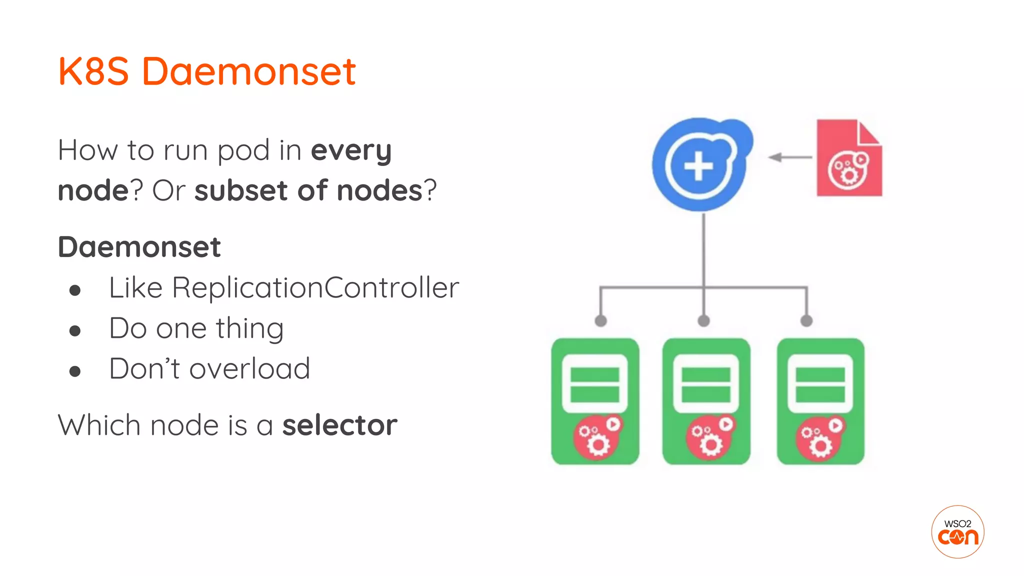 How to run pod in every
node? Or subset of nodes?
Daemonset
● Like ReplicationController
● Do one thing
● Don’t overload
Which node is a selector
K8S Daemonset
 
