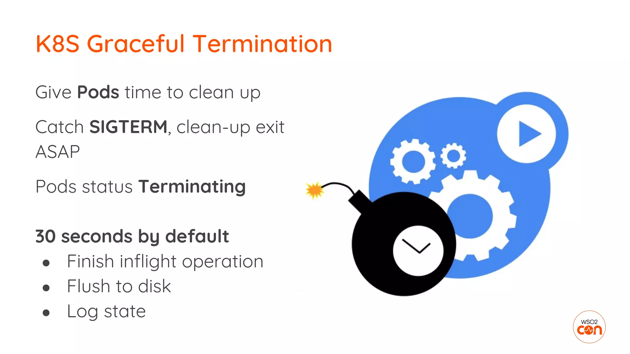Give Pods time to clean up
Catch SIGTERM, clean-up exit
ASAP
Pods status Terminating
30 seconds by default
● Finish inflight operation
● Flush to disk
● Log state
K8S Graceful Termination
 