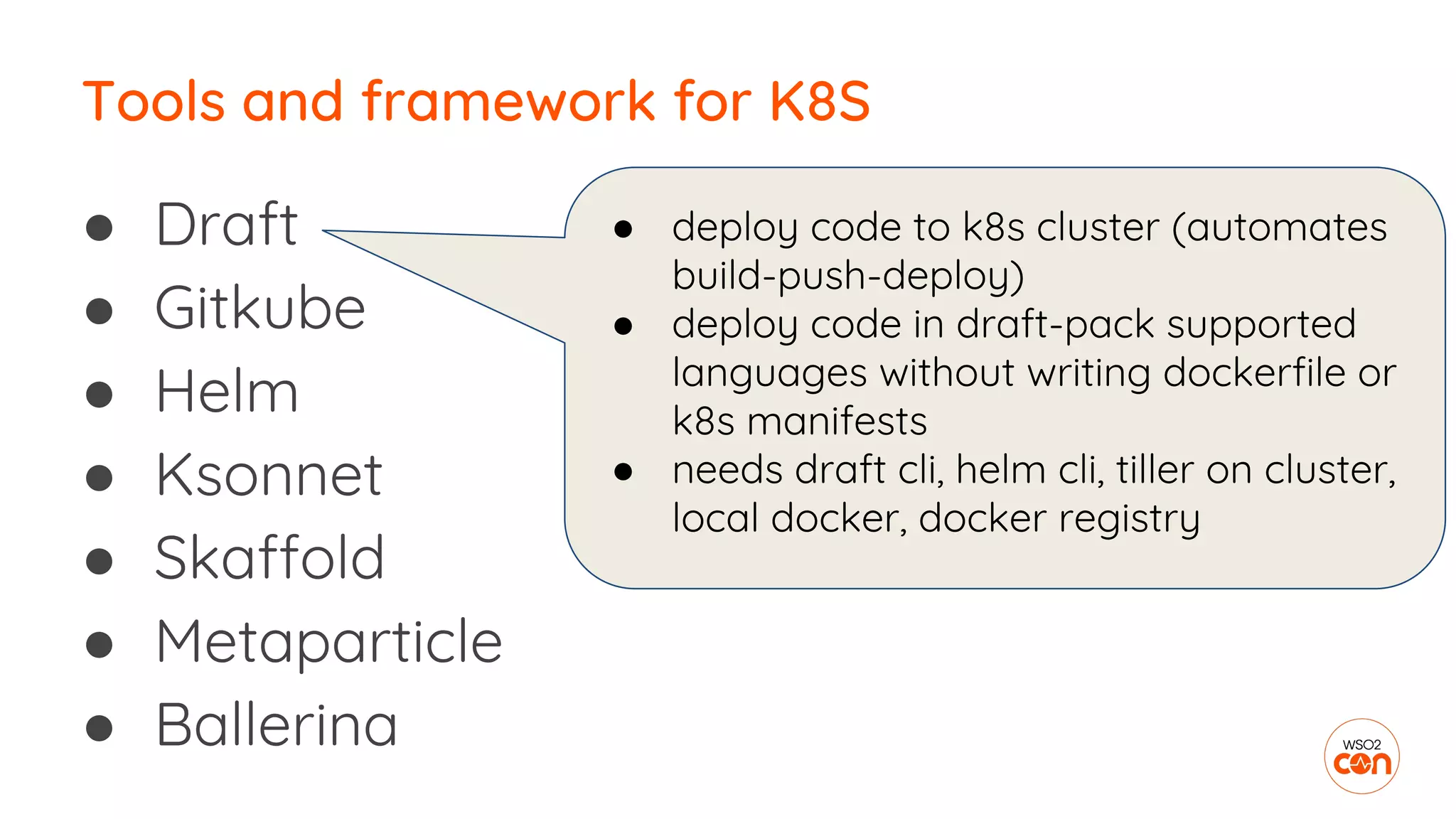 ● Draft
● Gitkube
● Helm
● Ksonnet
● Skaffold
● Metaparticle
● Ballerina
Tools and framework for K8S
● deploy code to k8s cluster (automates
build-push-deploy)
● deploy code in draft-pack supported
languages without writing dockerfile or
k8s manifests
● needs draft cli, helm cli, tiller on cluster,
local docker, docker registry
 