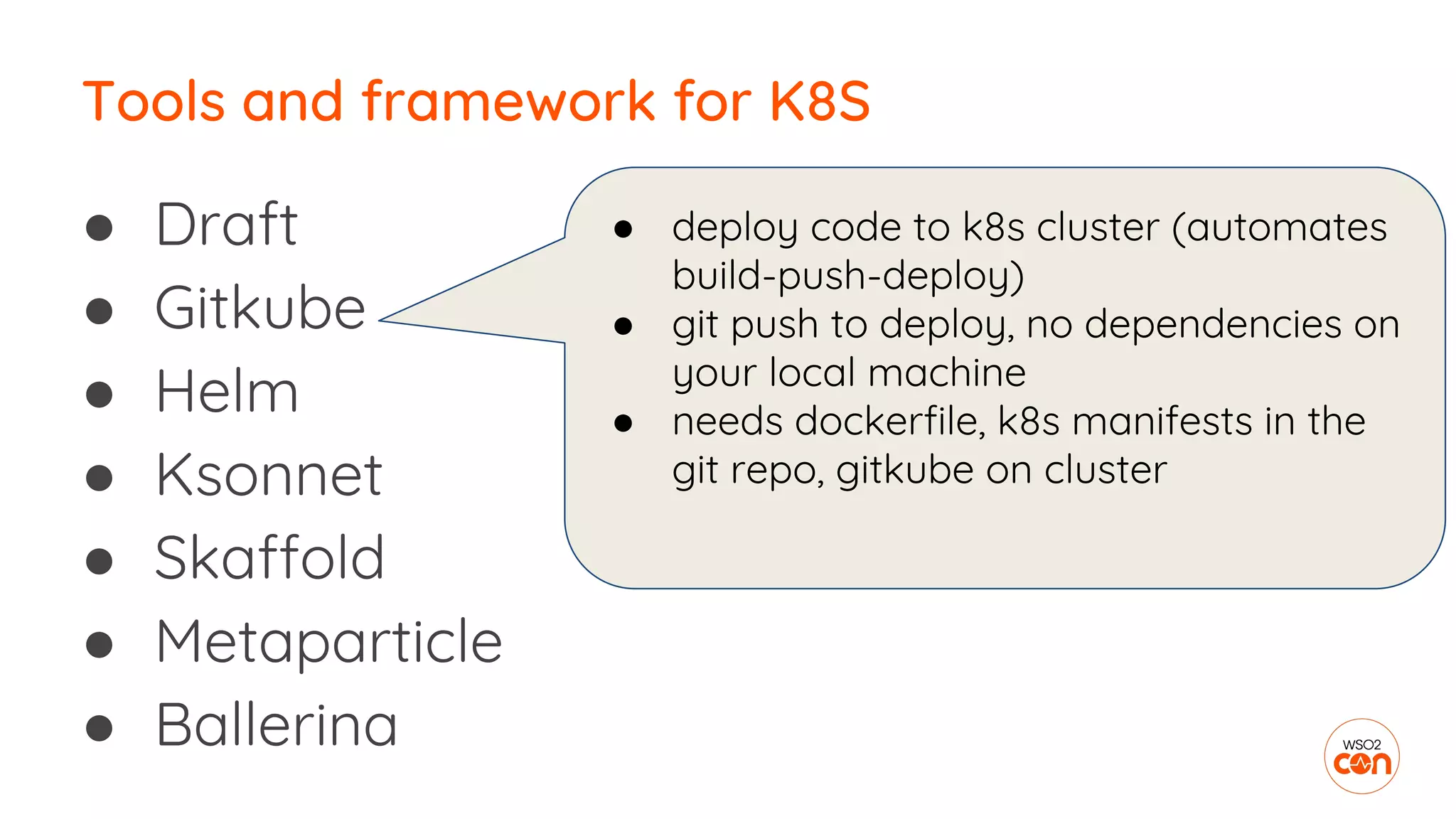 ● Draft
● Gitkube
● Helm
● Ksonnet
● Skaffold
● Metaparticle
● Ballerina
Tools and framework for K8S
● deploy code to k8s cluster (automates
build-push-deploy)
● git push to deploy, no dependencies on
your local machine
● needs dockerfile, k8s manifests in the
git repo, gitkube on cluster
 