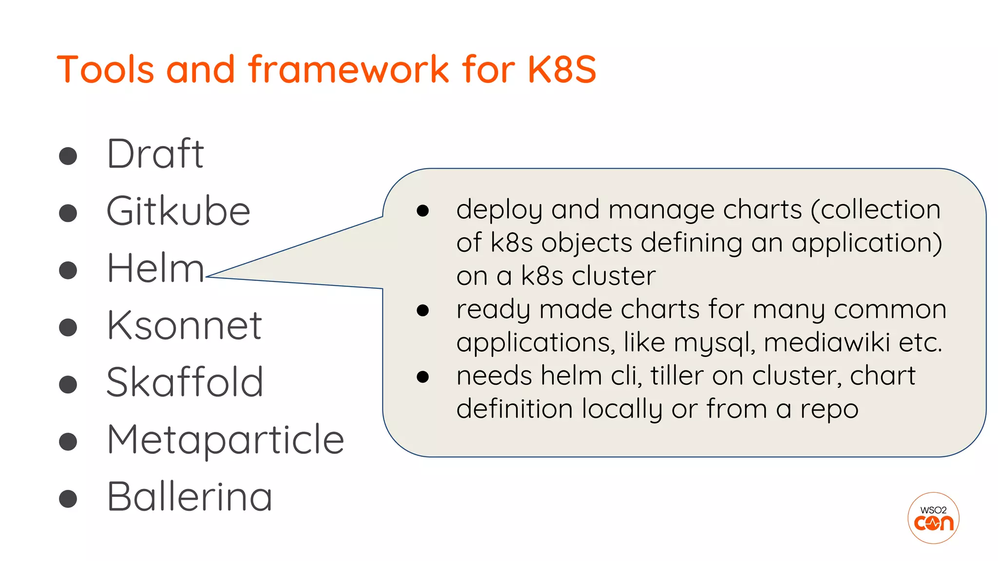 ● Draft
● Gitkube
● Helm
● Ksonnet
● Skaffold
● Metaparticle
● Ballerina
Tools and framework for K8S
● deploy and manage charts (collection
of k8s objects defining an application)
on a k8s cluster
● ready made charts for many common
applications, like mysql, mediawiki etc.
● needs helm cli, tiller on cluster, chart
definition locally or from a repo
 