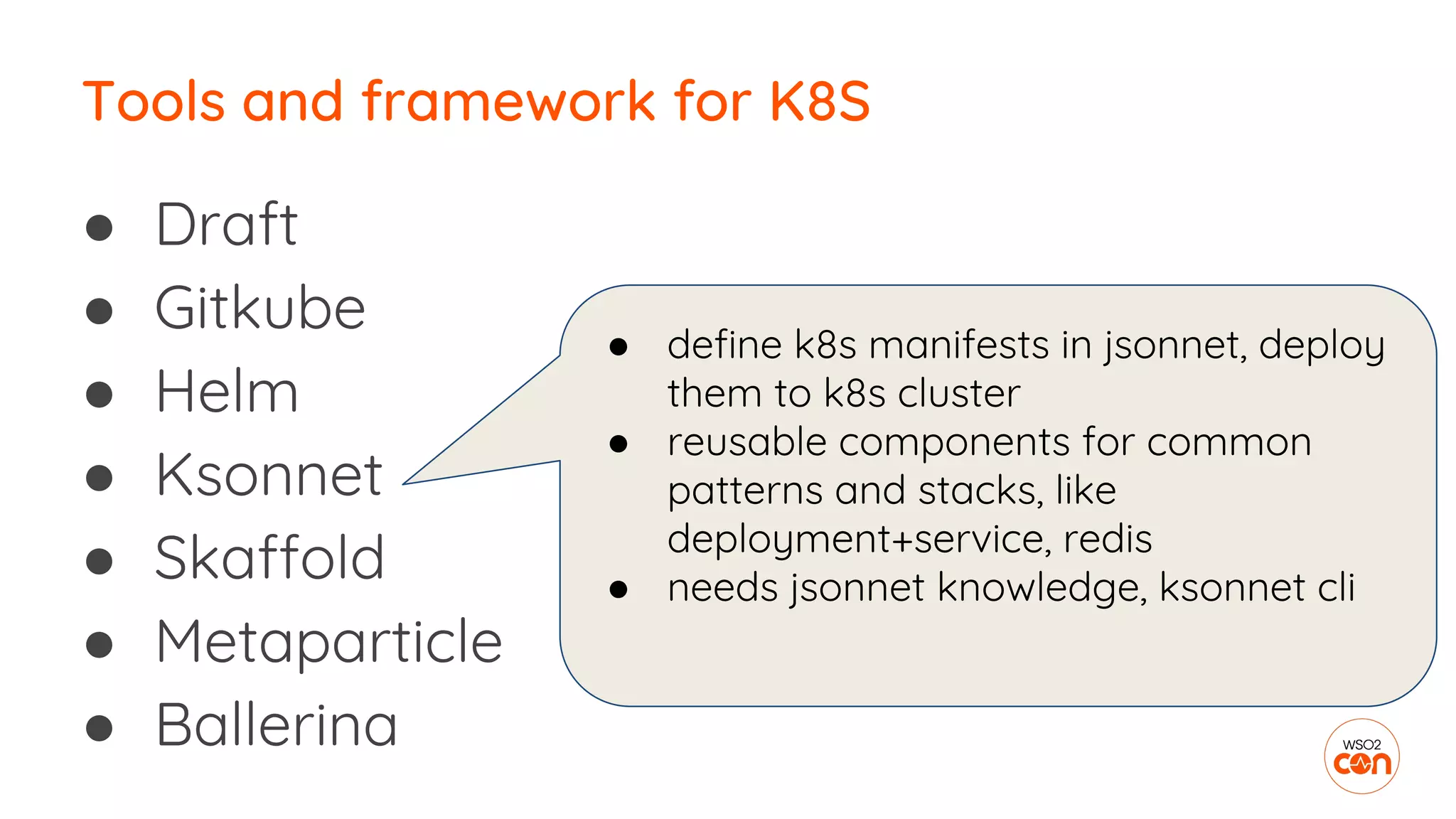 ● Draft
● Gitkube
● Helm
● Ksonnet
● Skaffold
● Metaparticle
● Ballerina
Tools and framework for K8S
● define k8s manifests in jsonnet, deploy
them to k8s cluster
● reusable components for common
patterns and stacks, like
deployment+service, redis
● needs jsonnet knowledge, ksonnet cli
 