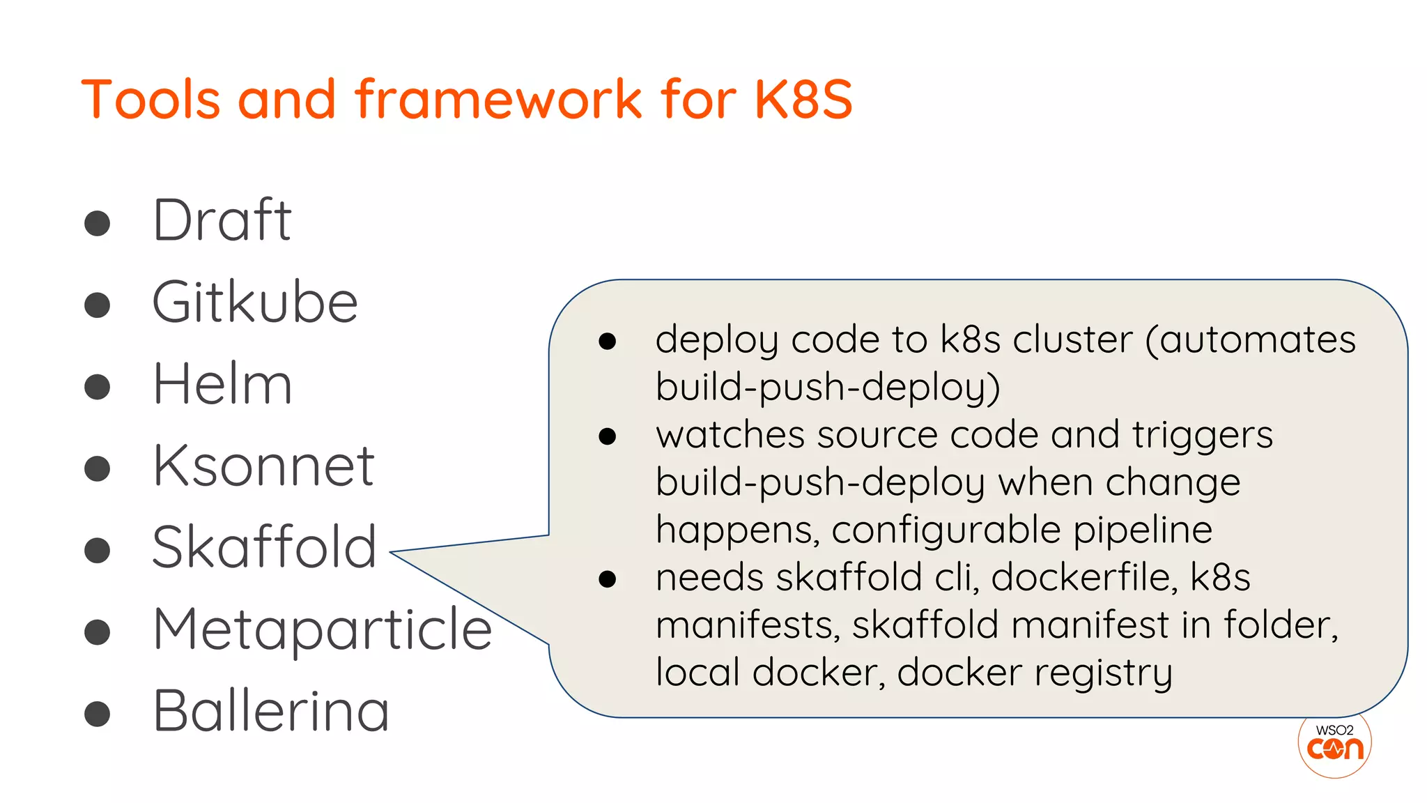 ● Draft
● Gitkube
● Helm
● Ksonnet
● Skaffold
● Metaparticle
● Ballerina
Tools and framework for K8S
● deploy code to k8s cluster (automates
build-push-deploy)
● watches source code and triggers
build-push-deploy when change
happens, configurable pipeline
● needs skaffold cli, dockerfile, k8s
manifests, skaffold manifest in folder,
local docker, docker registry
 