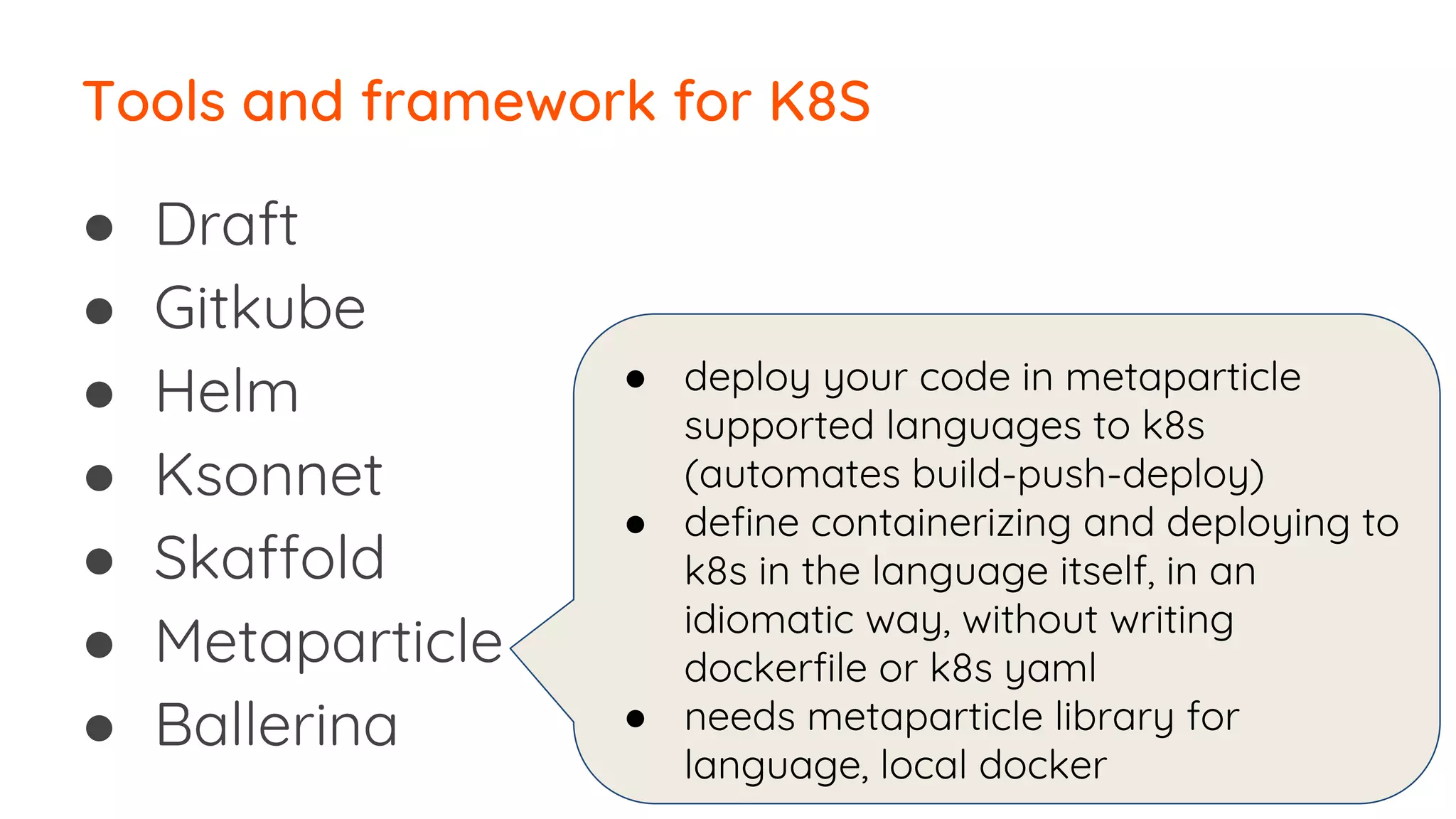 ● Draft
● Gitkube
● Helm
● Ksonnet
● Skaffold
● Metaparticle
● Ballerina
Tools and framework for K8S
● deploy your code in metaparticle
supported languages to k8s
(automates build-push-deploy)
● define containerizing and deploying to
k8s in the language itself, in an
idiomatic way, without writing
dockerfile or k8s yaml
● needs metaparticle library for
language, local docker
 