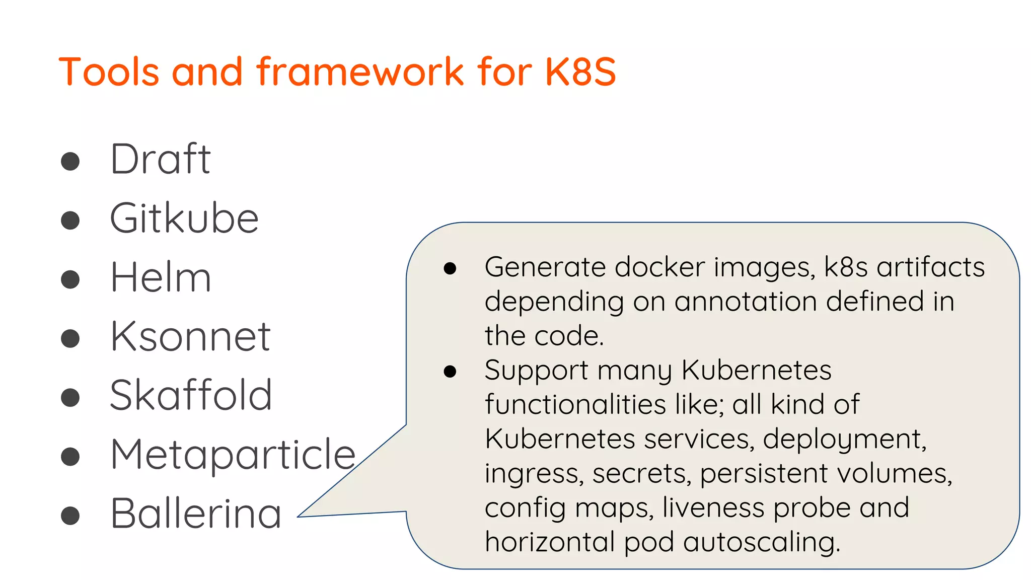 ● Draft
● Gitkube
● Helm
● Ksonnet
● Skaffold
● Metaparticle
● Ballerina
Tools and framework for K8S
● Generate docker images, k8s artifacts
depending on annotation defined in
the code.
● Support many Kubernetes
functionalities like; all kind of
Kubernetes services, deployment,
ingress, secrets, persistent volumes,
config maps, liveness probe and
horizontal pod autoscaling.
 